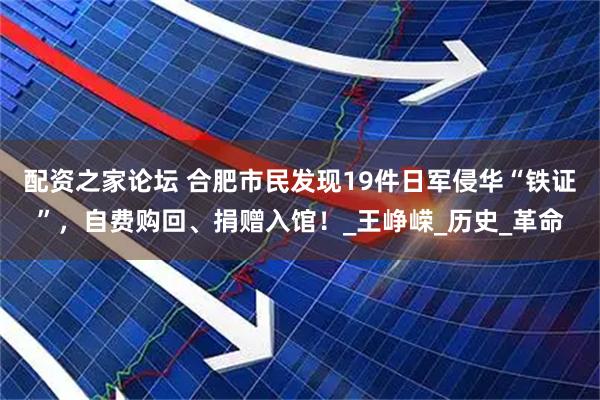 配资之家论坛 合肥市民发现19件日军侵华“铁证”，自费购回、捐赠入馆！_王峥嵘_历史_革命