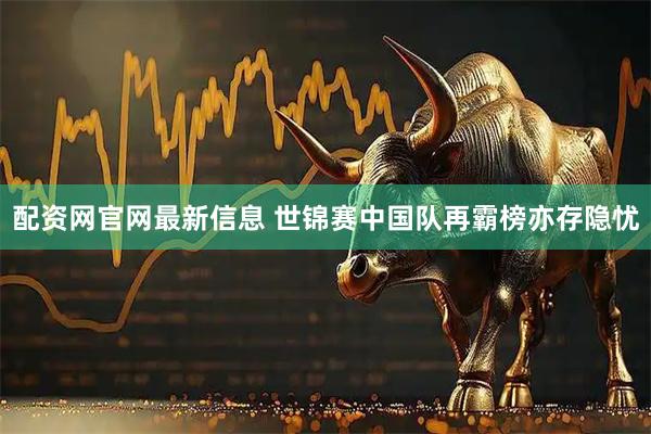 配资网官网最新信息 世锦赛中国队再霸榜亦存隐忧