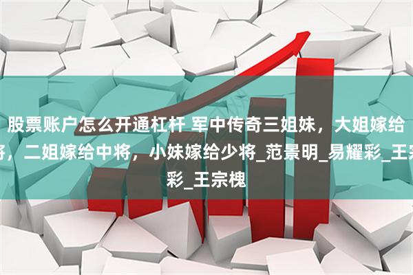 股票账户怎么开通杠杆 军中传奇三姐妹，大姐嫁给上将，二姐嫁给中将，小妹嫁给少将_范景明_易耀彩_王宗槐