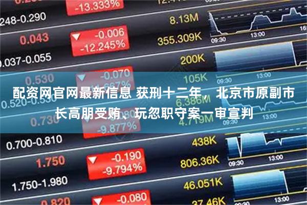 配资网官网最新信息 获刑十二年，北京市原副市长高朋受贿、玩忽职守案一审宣判