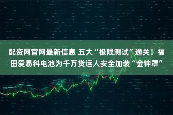 配资网官网最新信息 五大“极限测试”通关！福田爱易科电池为千万货运人安全加装“金钟罩”
