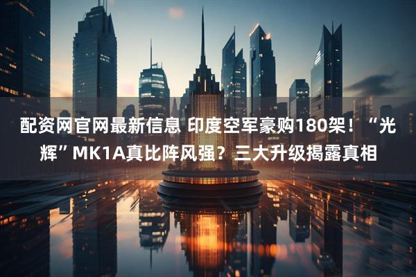 配资网官网最新信息 印度空军豪购180架！“光辉”MK1A真比阵风强？三大升级揭露真相