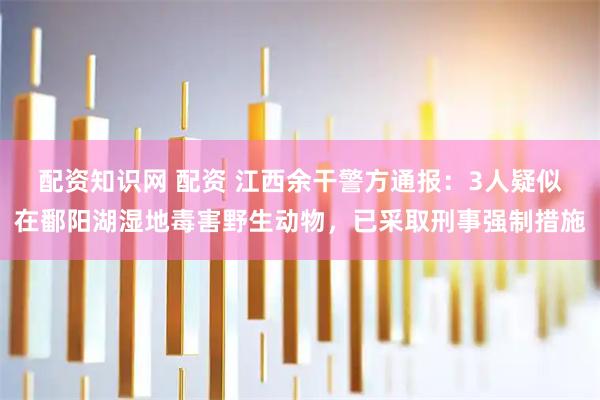 配资知识网 配资 江西余干警方通报：3人疑似在鄱阳湖湿地毒害野生动物，已采取刑事强制措施